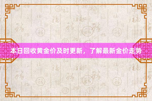 本日回收黄金价及时更新，了解最新金价走势